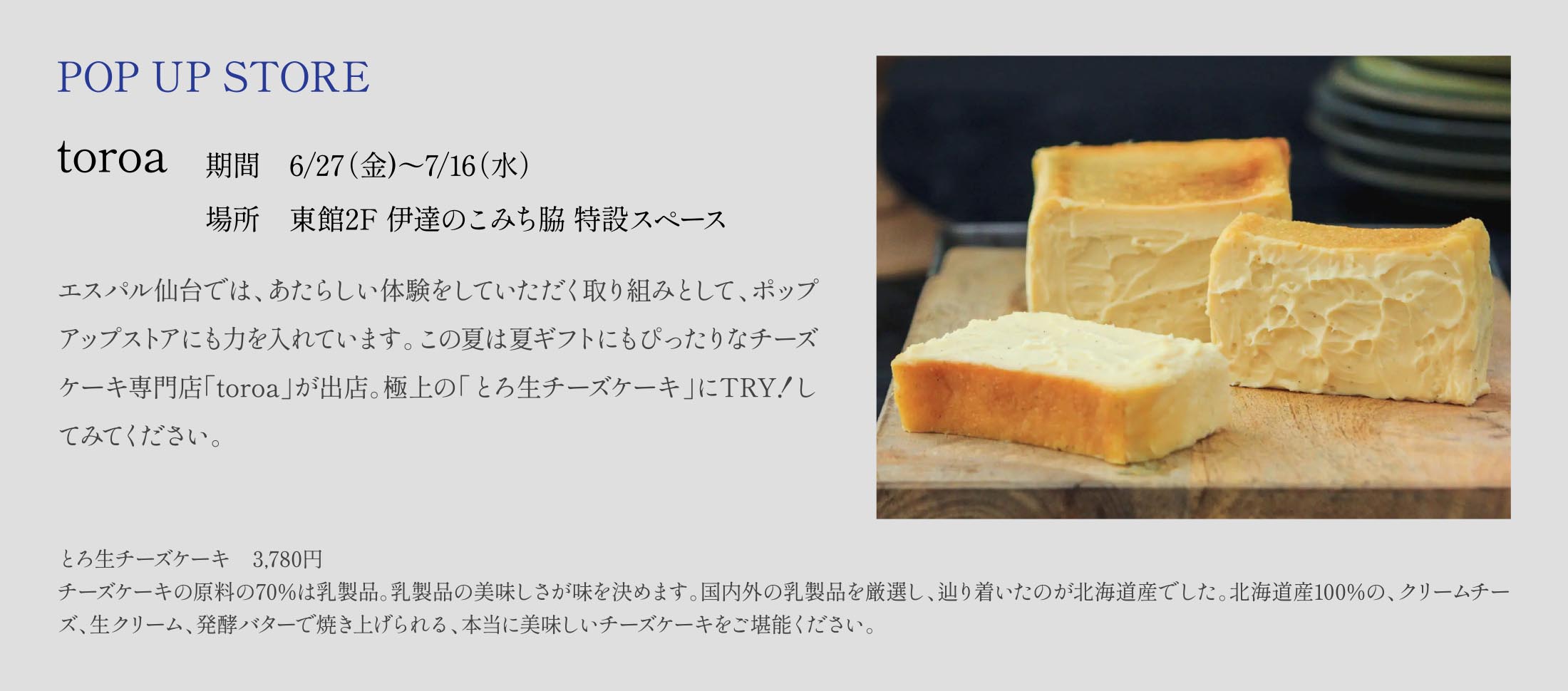 POP UP STORE
〈toroa〉
期間　6/27（金)〜7/16（水）
場所　東館2F 伊達のこみち脇 特設スペース
エスパル仙台では、あたらしい体験をしていただく取り組みとして、ポップアップストアにも力を入れています。この夏は夏ギフトにもぴったりなチーズケーキ専門店「toroa」が出店。極上の「とろ生チーズケーキ」にTRY！してみてください。