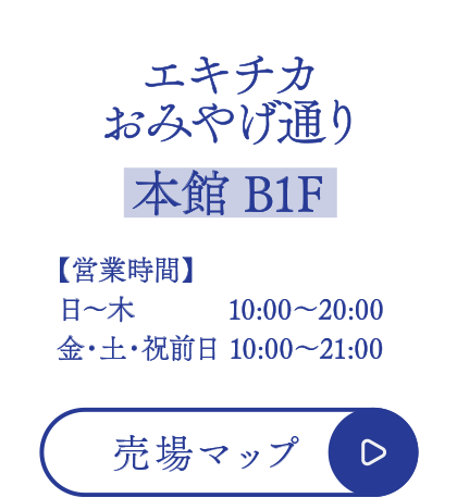 エキチカおみやげ通り【本館 B1F】
■営業時間
日～木  10:00～20:00
金・土・祝前日 10:00～21:00