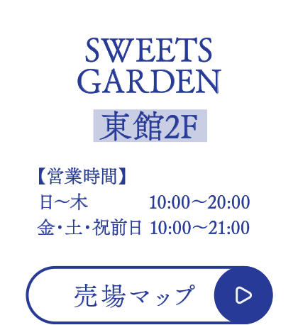 SWEETS GARDEN【東館2F】
■営業時間
日～木  10:00～20:00
金・土・祝前日 10:00～21:00