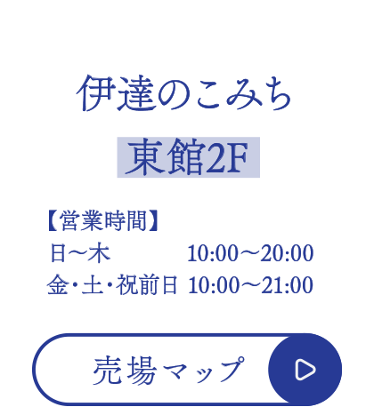 伊達のこみち【東館2F】
■営業時間
日～木  10:00～20:00
金・土・祝前日 10:00～21:00