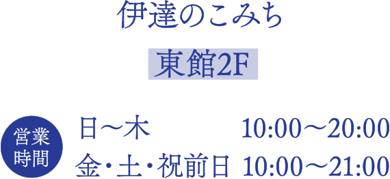 伊達のこみち【東館2F】
■営業時間
日～木  10:00～20:00
金・土・祝前日 10:00～21:00