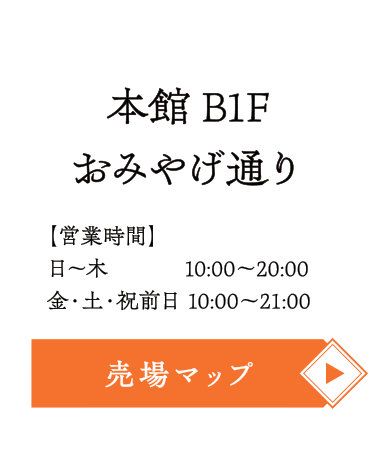 エキチカおみやげ通り【本館 B1F】
■営業時間
日～木  10:00～20:00
金・土・祝前日 10:00～21:00