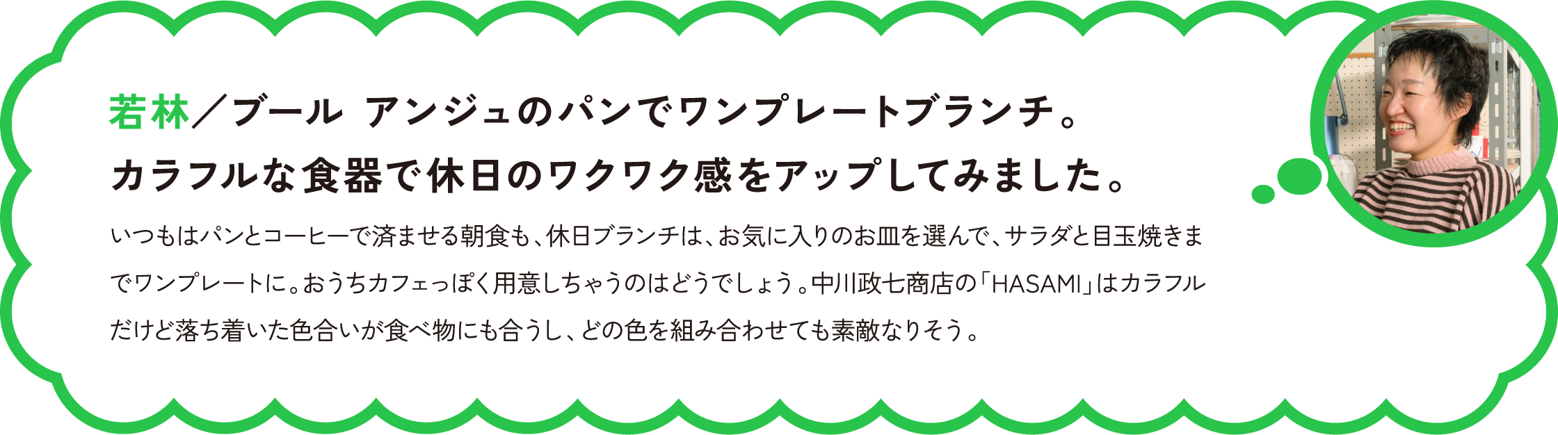 若林／ブール アンジュのパンでワンプレートブランチ。カラフルな食器で休日のワクワク感をアップしてみました。
いつもはパンとコーヒーで済ませる朝食も、休日ブランチは、お気に入りのお皿を選んで、サラダと目玉焼きまでワンプレートに。おうちカフェっぽく用意しちゃうのはどうでしょう。中川政七商店の「HASAMI」はカラフルだけど落ち着いた色合いが食べ物にも合うし、どの色を組み合わせても素敵なりそう。