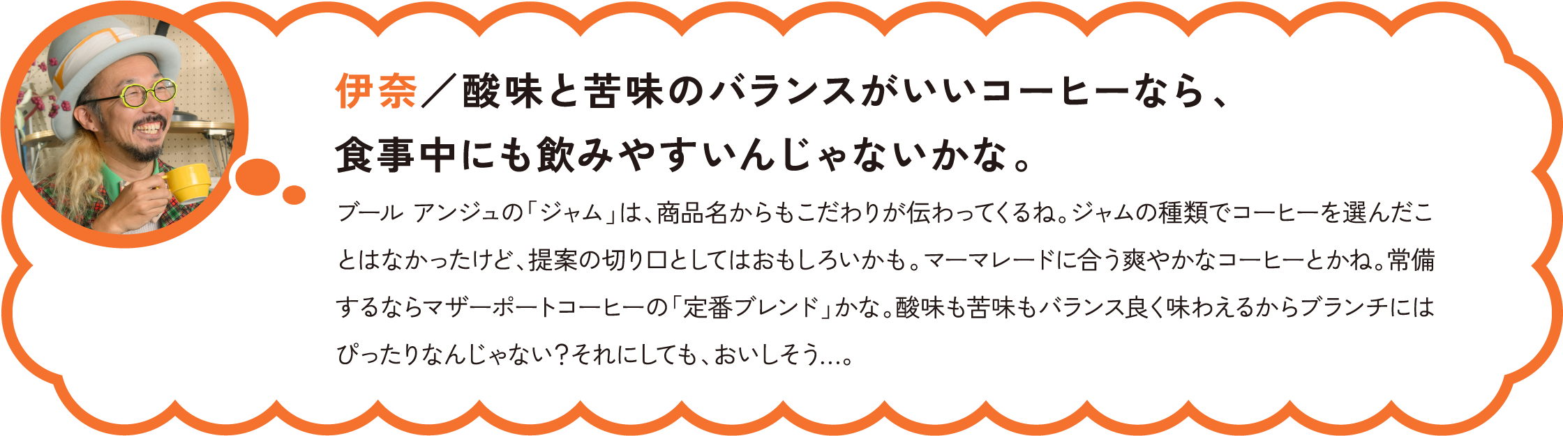 伊奈／酸味と苦味のバランスがいいコーヒーなら、食事中にも飲みやすいんじゃないかな。
ブール アンジュの「ジャム」は、商品名からもこだわりが伝わってくるね。ジャムの種類でコーヒーを選んだことはなかったけど、提案の切り口としてはおもしろいかも。マーマレードに合う爽やかなコーヒーとかね。常備するならマザーポートコーヒーの「定番ブレンド」かな。酸味も苦味もバランス良く味わえるからブランチにはぴったりなんじゃない？それにしても、おいしそう…。