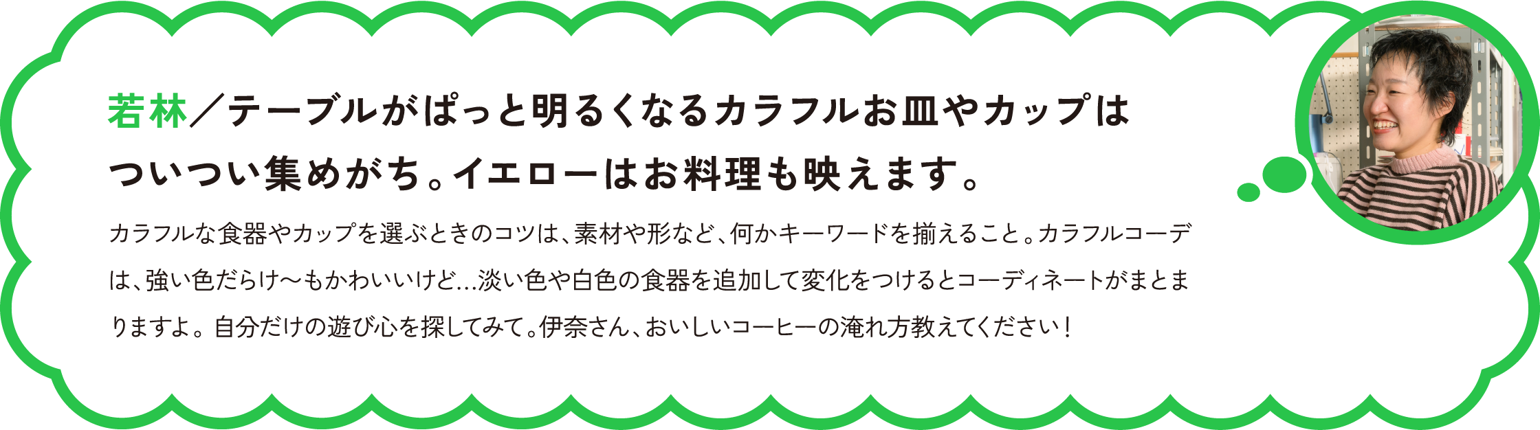 若林／テーブルがぱっと明るくなるカラフルお皿やカップはついつい集めがち。イエローはお料理も映えます。
カラフルな食器やカップを選ぶときのコツは、素材や形など、何かキーワードを揃えること。カラフルコーデは、強い色だらけ〜もかわいいけど…淡い色や白色の食器を追加して変化をつけるとコーディネートがまとまりますよ。 自分だけの遊び心を探してみて。伊奈さん、おいしいコーヒーの淹れ方教えてください！