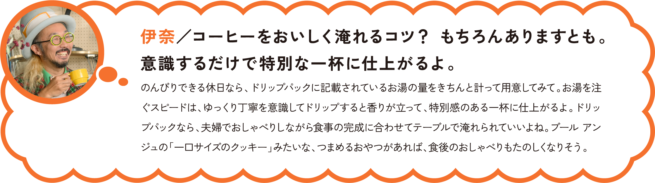 伊奈／コーヒーをおいしく淹れるコツ？ もちろんありますとも。意識するだけで特別な一杯に仕上がるよ。
のんびりできる休日なら、ドリップパックに記載されているお湯の量をきちんと計って用意してみて。お湯を注ぐスピードは、ゆっくり丁寧を意識してドリップすると香りが立って、特別感のある一杯に仕上がるよ。ドリップパックなら、夫婦でおしゃべりしながら食事の完成に合わせてテーブルで淹れられていいよね。ブール アンジュの「一口サイズのクッキー」みたいな、つまめるおやつがあれば、食後のおしゃべりもたのしくなりそう。
