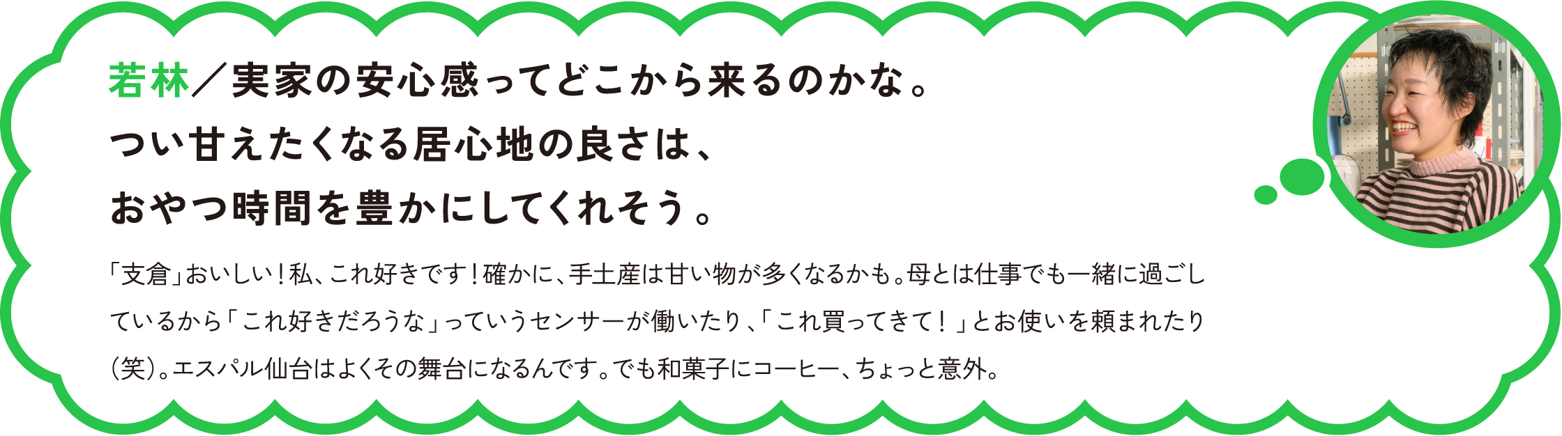 若林／実家の安心感ってどこから来るのかな。つい甘えたくなる居心地の良さは、おやつ時間を豊かにしてくれそう。
和菓子は日本茶じゃん！って思うよね。実は、甘みと苦味は反対にある味覚だから、合わせるとそれぞれを引き立ててくれるんだ。「HONMIDOサンド」の抹茶味は、抹茶と甘さの存在感がしっかりあるから、「支倉」のキレのある苦味とのマリアージュがぴったりだよ。もちろん､柏屋の「仙臺バターミルクケーキ」のような王道洋菓子や、甘仙堂の「ずんだ餅パイ」のような和洋折衷菓子にも、深煎りコーヒーは合うね。