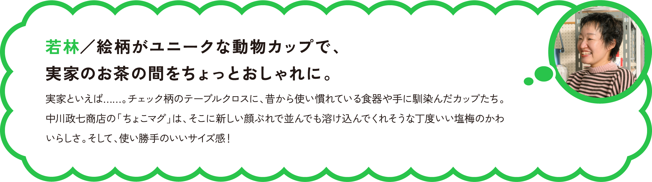 若林／絵柄がユニークな動物カップで、実家のお茶の間をちょっとおしゃれに。
実家といえば……。チェック柄のテーブルクロスに、昔から使い慣れている食器や手に馴染んだカップたち。中川政七商店の「ちょこマグ」は、そこに新しい顔ぶれで並んでも溶け込んでくれそうな丁度いい塩梅のかわいらしさ。そして、使い勝手のいいサイズ感！