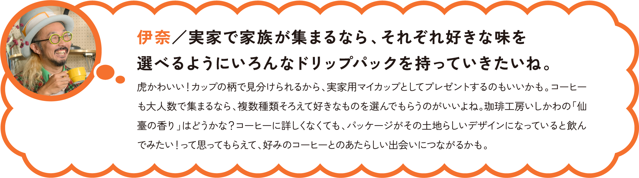 伊奈／実家で家族が集まるなら、それぞれ好きな味を選べるようにいろんなドリップパックを持っていきたいね。
虎かわいい！カップの柄で見分けられるから、実家用マイカップとしてプレゼントするのもいいかも。コーヒーも大人数で集まるなら、複数種類そろえて好きなものを選んでもらうのがいいよね。珈琲工房いしかわの「仙臺の香り」はどうかな？コーヒーに詳しくなくても、パッケージがその土地らしいデザインになっていると飲んでみたい！って思ってもらえて、好みのコーヒーとのあたらしい出会いにつながるかも。