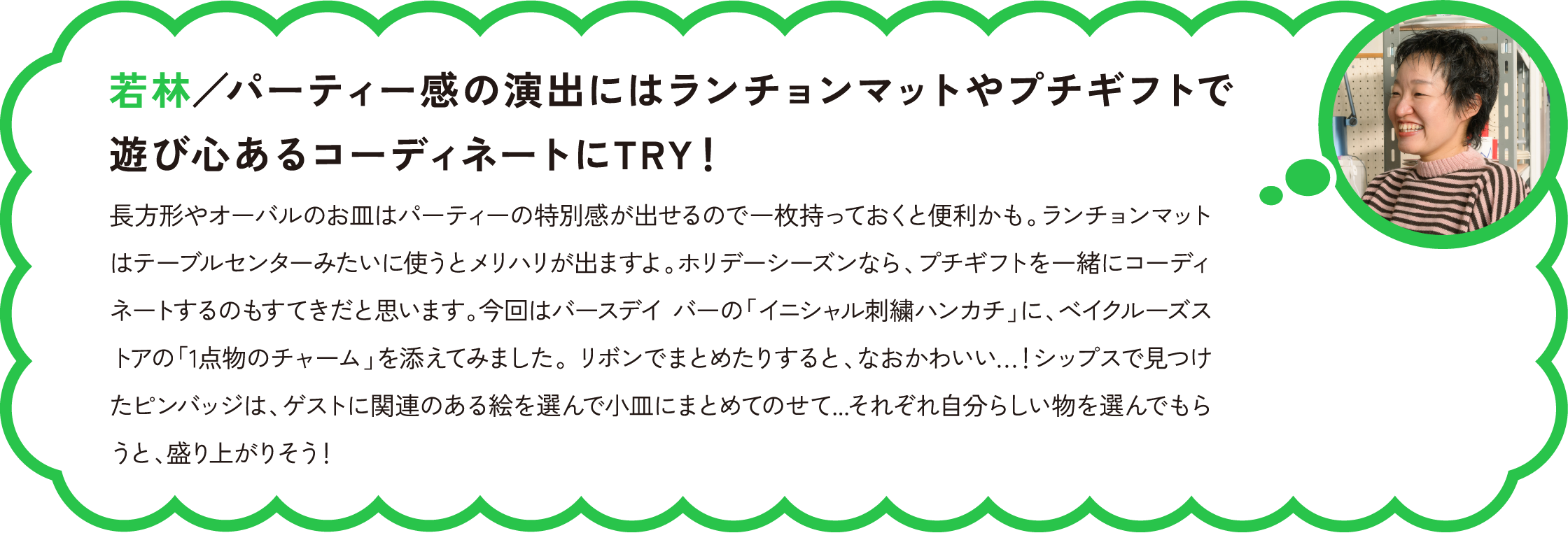 若林／パーティー感の演出にはランチョンマットやプチギフトで遊び心あるコーディネートにTRY！
長方形やオーバルのお皿はパーティーの特別感が出せるので一枚持っておくと便利かも。ランチョンマットはテーブルセンターみたいに使うとメリハリが出ますよ。ホリデーシーズンなら、プチギフトを一緒にコーディネートするのもすてきだと思います。今回はバースデイ バーの「イニシャル刺繍ハンカチ」に、ベイクルーズストアの「1点物のチャーム」を添えてみました。 リボンでまとめたりすると、なおかわいい…！シップスで見つけたピンバッジは、ゲストに関連のある絵を選んで小皿にまとめてのせて...それぞれ自分らしい物を選んでもらうと、盛り上がりそう！