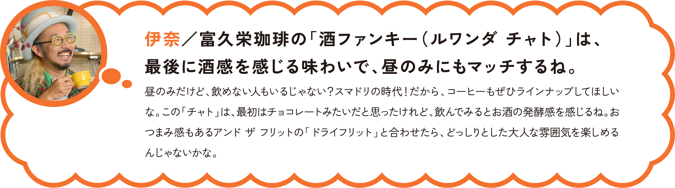 伊奈／富久栄珈琲の「酒ファンキー（ルワンダ チャト）」は、最後に酒感を感じる味わいで、昼のみにもマッチするね。
昼のみだけど、飲めない人もいるじゃない？スマドリの時代！だから、コーヒーもぜひラインナップしてほしいな。この「チャト」は、最初はチョコレートみたいだと思ったけれど、飲んでみるとお酒の発酵感を感じるね。おつまみ感もあるアンド ザ フリットの「ドライフリット」と合わせたら、どっしりとした大人な雰囲気を楽しめるんじゃないかな。