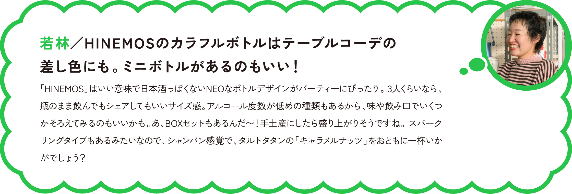 若林／HINEMOSのカラフルボトルはテーブルコーデの差し色にも。ミニボトルがあるのもいい！
「HINEMOS」はいい意味で日本酒っぽくないNEOなボトルデザインがパーティーにぴったり。 3人くらいなら、瓶のまま飲んでもシェアしてもいいサイズ感。アルコール度数が低めの種類もあるから、味や飲み口でいくつかそろえてみるのもいいかも。あ、BOXセットもあるんだ〜！手土産にしたら盛り上がりそうですね。 スパークリングタイプもあるみたいなので、シャンパン感覚で、タルトタタンの「キャラメルナッツ」をおともに一杯いかがでしょう？