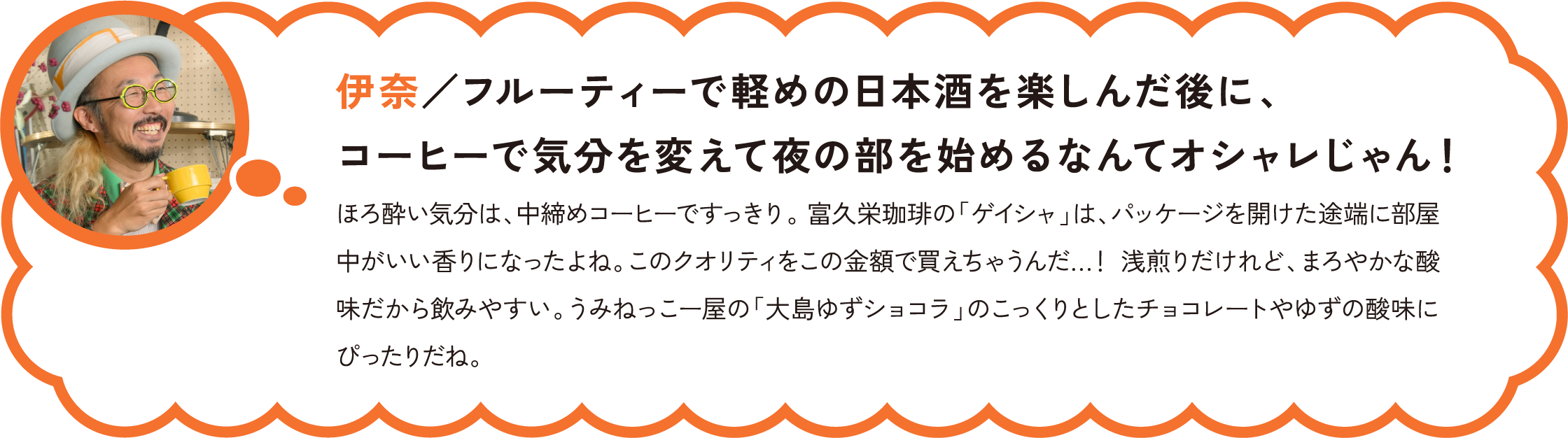 伊奈／フルーティーで軽めの日本酒を楽しんだ後に、コーヒーで気分を変えて夜の部を始めるなんてオシャレじゃん！
ほろ酔い気分は、中締めコーヒーですっきり。 富久栄珈琲の「ゲイシャ」は、パッケージを開けた途端に部屋中がいい香りになったよね。このクオリティをこの金額で買えちゃうんだ…！ 浅煎りだけれど、まろやかな酸味だから飲みやすい。うみねっこー屋の「大島ゆずショコラ」のこっくりとしたチョコレートやゆずの酸味にぴったりだね。